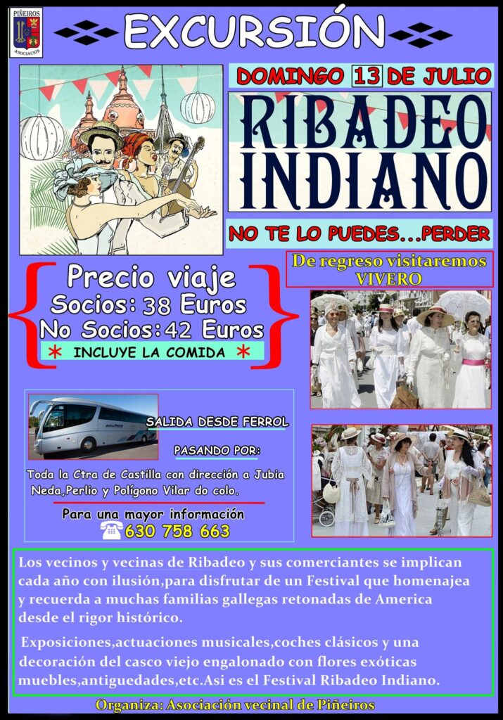 Imagen cartel excursión a Ribadeo (Festival Ribadeo Indiano).
El próximo 13 de julio (domingo) tendrá lugar una nueva excursión organizada por la Asociación vecinal de Piñeiros, con la que visitaremos Ribadeo en una jornada en la que todos los vecinos y vecinas de Ribadeo y comercios lucen sus mejores galas para homenajear a todas las familias gallegas retornadas de América, con el máximo rigor histórico.

Exposiciones, actuaciones musicales, coches clásicos y una decoración a la altura de la ocasión. ¡El festival Ribadeo Indiano no te lo puedes perder! Más información: 630758663

Socios 36 €

No socios 40 €